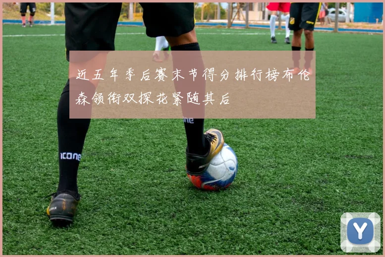 近五年季后赛末节得分排行榜布伦森领衔双探花紧随其后