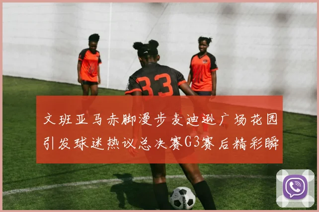 文班亚马赤脚漫步麦迪逊广场花园引发球迷热议总决赛G3赛后精彩瞬间