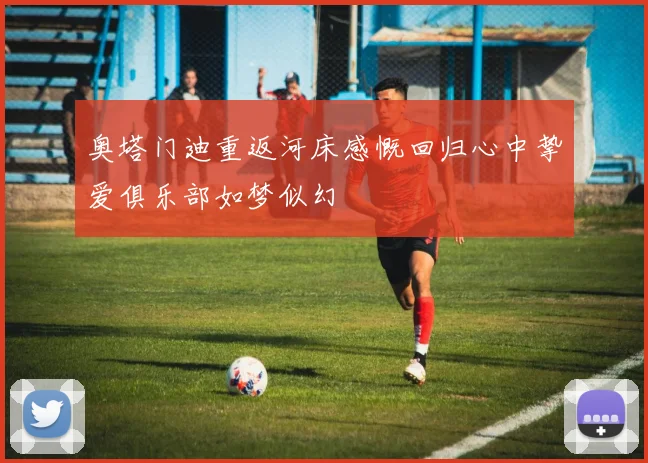 奥塔门迪重返河床感慨回归心中挚爱俱乐部如梦似幻