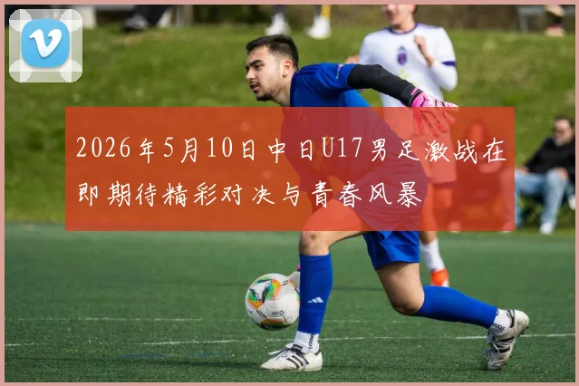 2026年5月10日中日U17男足激战在即期待精彩对决与青春风暴