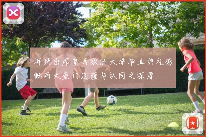 海纳出席皇马欧洲大学毕业典礼感慨两大豪门底蕴与认同之深厚