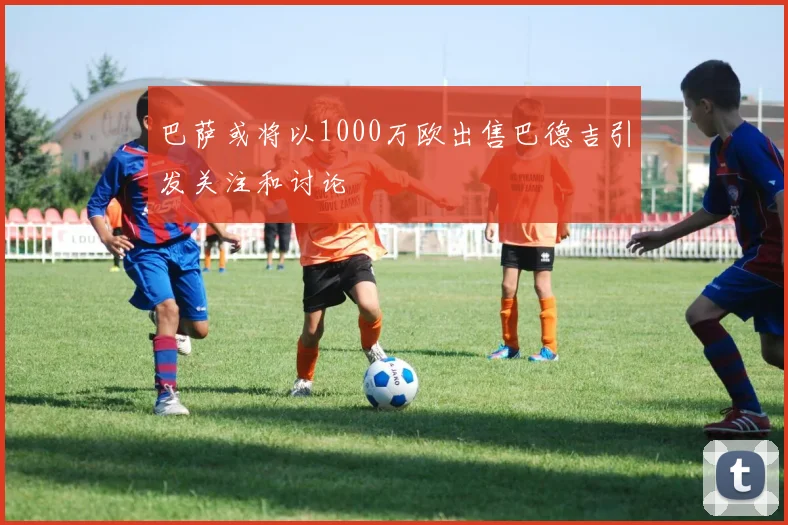 巴萨或将以1000万欧出售巴德吉引发关注和讨论