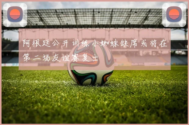阿根廷公开训练小蜘蛛缺席或将在第二场友谊赛复出