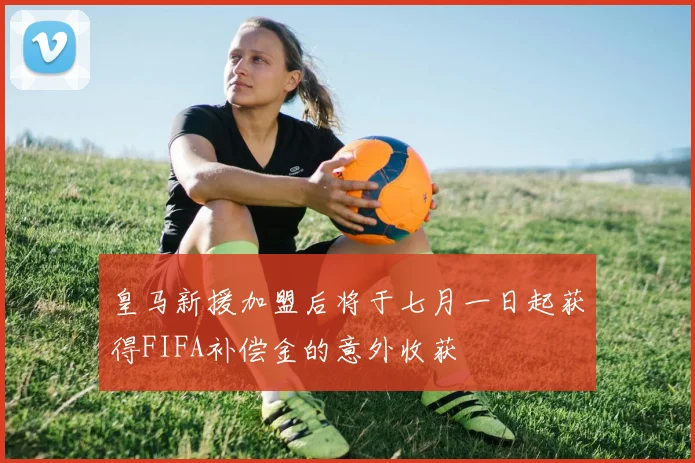 皇马新援加盟后将于七月一日起获得FIFA补偿金的意外收获