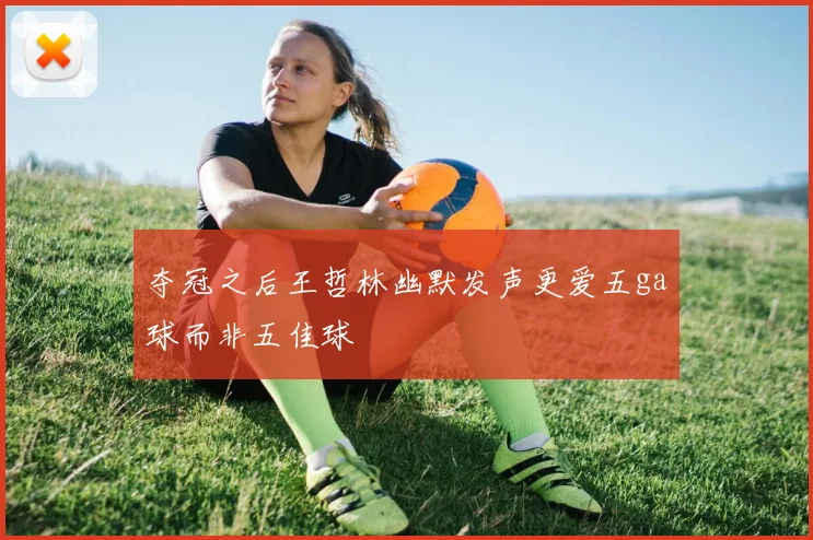 夺冠之后王哲林幽默发声更爱五ga球而非五佳球