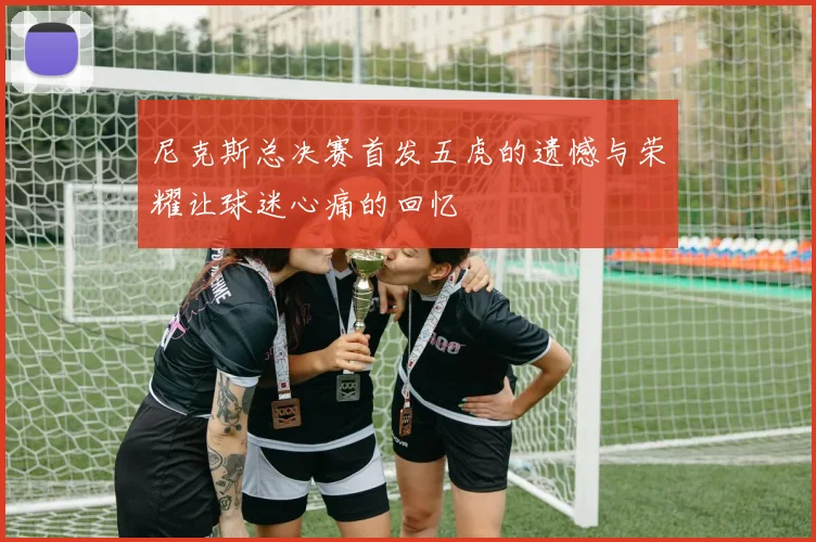 尼克斯总决赛首发五虎的遗憾与荣耀让球迷心痛的回忆