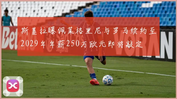 斯基拉曝佩莱格里尼与罗马续约至2029年年薪250万欧元即将敲定