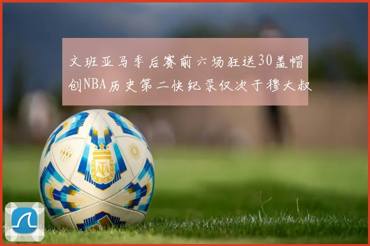 文班亚马季后赛前六场狂送30盖帽创NBA历史第二快纪录仅次于穆大叔的五场表现