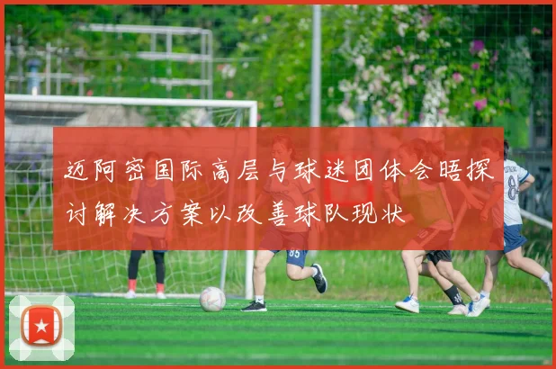 迈阿密国际高层与球迷团体会晤探讨解决方案以改善球队现状
