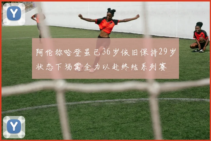 阿伦称哈登虽已36岁依旧保持29岁状态下场需全力以赴终结系列赛