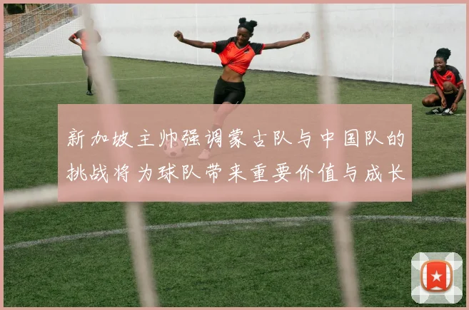 新加坡主帅强调蒙古队与中国队的挑战将为球队带来重要价值与成长机会