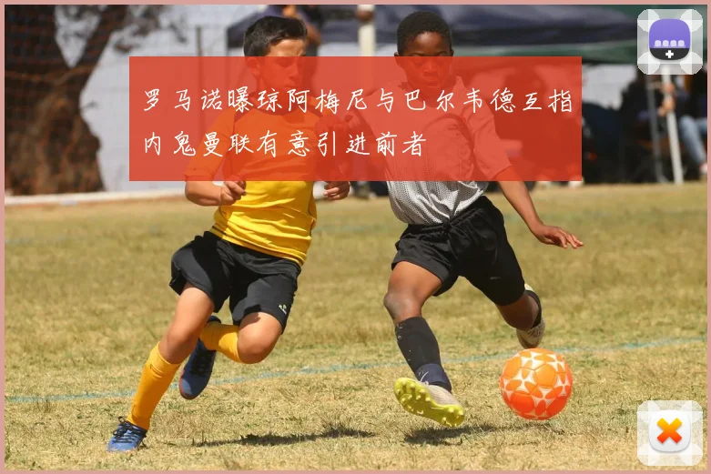 罗马诺曝琼阿梅尼与巴尔韦德互指内鬼曼联有意引进前者